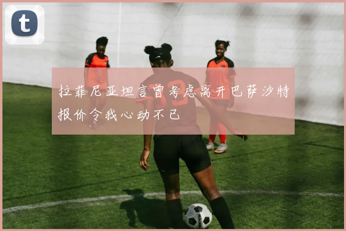 拉菲尼亚坦言曾考虑离开巴萨沙特报价令我心动不已