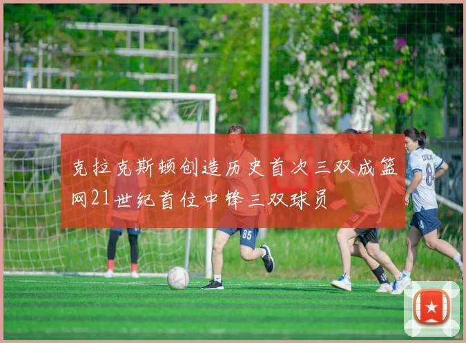 克拉克斯顿创造历史首次三双成篮网21世纪首位中锋三双球员