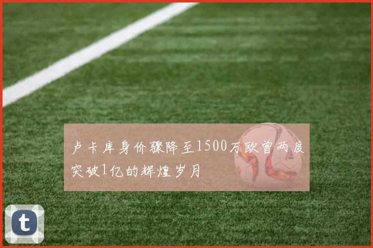 卢卡库身价骤降至1500万欧曾两度突破1亿的辉煌岁月