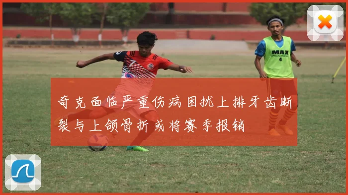 奇克面临严重伤病困扰上排牙齿断裂与上颌骨折或将赛季报销