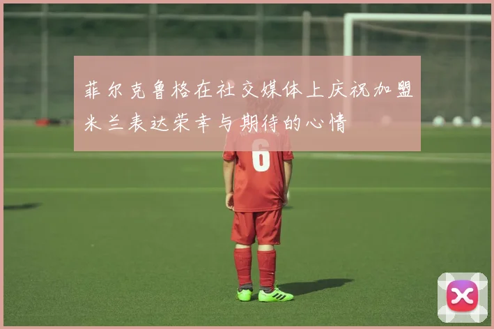 菲尔克鲁格在社交媒体上庆祝加盟米兰表达荣幸与期待的心情