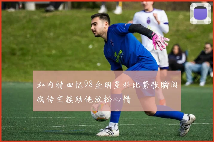 加内特回忆98全明星科比紧张瞬间我传空接助他放松心情