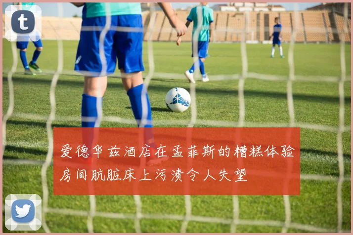爱德华兹酒店在孟菲斯的糟糕体验房间肮脏床上污渍令人失望