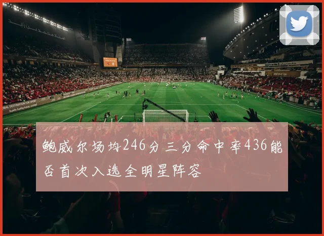 鲍威尔场均246分三分命中率436能否首次入选全明星阵容