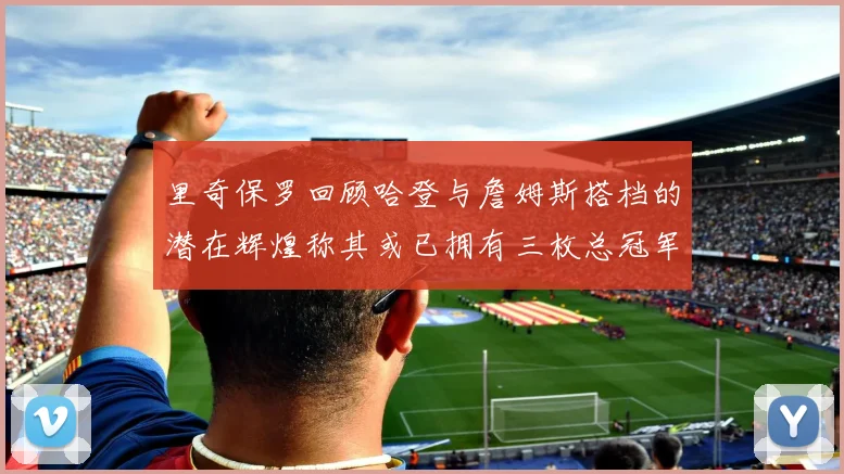 里奇保罗回顾哈登与詹姆斯搭档的潜在辉煌称其或已拥有三枚总冠军戒指