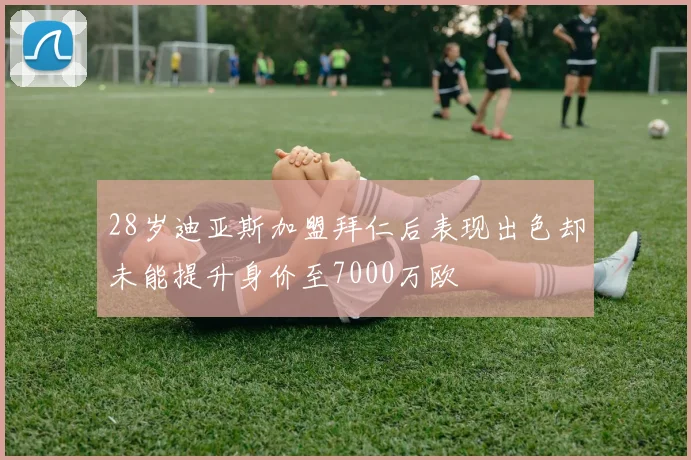 28岁迪亚斯加盟拜仁后表现出色却未能提升身价至7000万欧