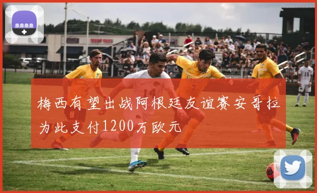 梅西有望出战阿根廷友谊赛安哥拉为此支付1200万欧元