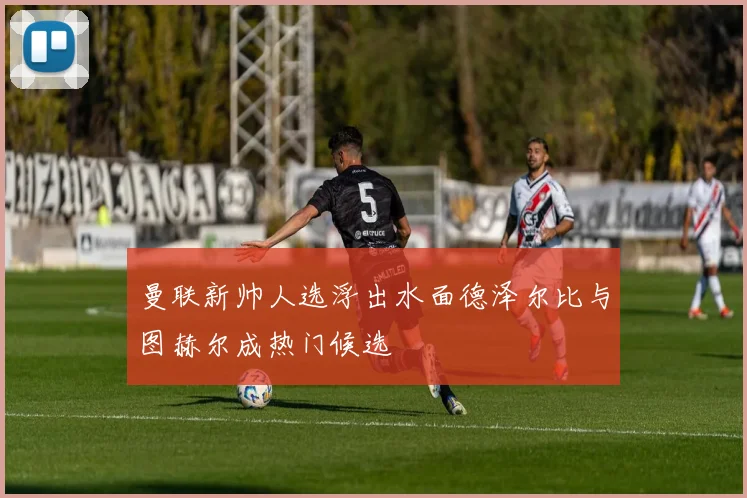 曼联新帅人选浮出水面德泽尔比与图赫尔成热门候选