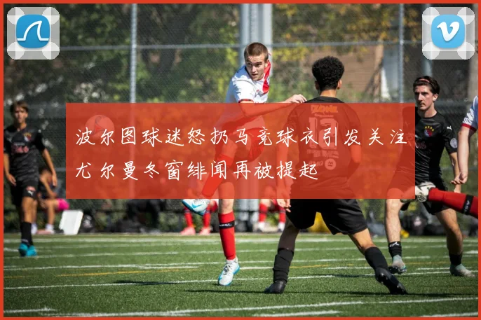 波尔图球迷怒扔马竞球衣引发关注尤尔曼冬窗绯闻再被提起