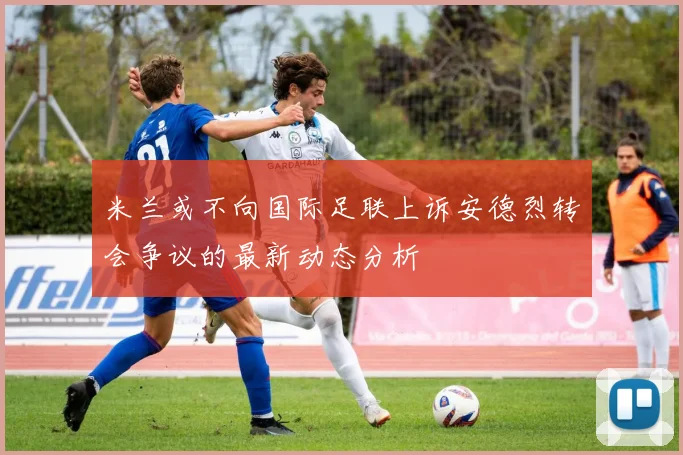 米兰或不向国际足联上诉安德烈转会争议的最新动态分析