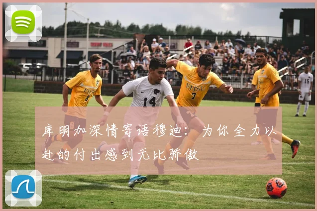 库明加深情寄语穆迪：为你全力以赴的付出感到无比骄傲