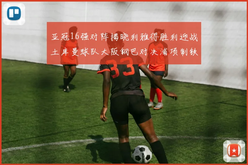 亚冠16强对阵揭晓利雅得胜利迎战土库曼球队大阪钢巴对决浦项制铁