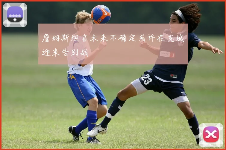 詹姆斯坦言未来不确定或许在克城迎来告别战