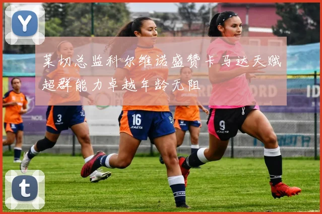 莱切总监科尔维诺盛赞卡马达天赋超群能力卓越年龄无阻
