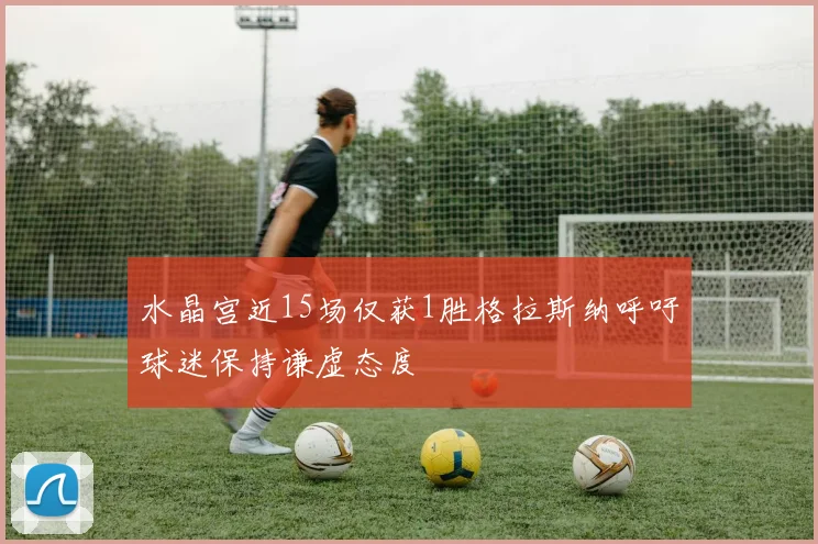 水晶宫近15场仅获1胜格拉斯纳呼吁球迷保持谦虚态度