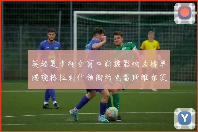 英超夏季转会窗口新援影响力榜单揭晓格拉利什领衔约克雷斯维尔茨排名解析