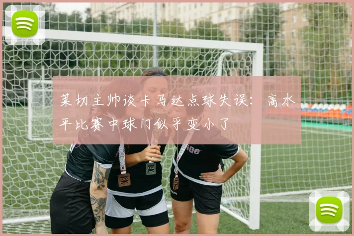 莱切主帅谈卡马达点球失误：高水平比赛中球门似乎变小了