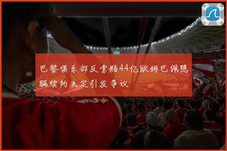 巴黎俱乐部反索赔44亿欧姆巴佩隐瞒续约决定引发争议