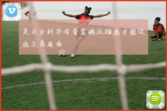 美记分析字母哥需施压雄鹿才能促成交易局面