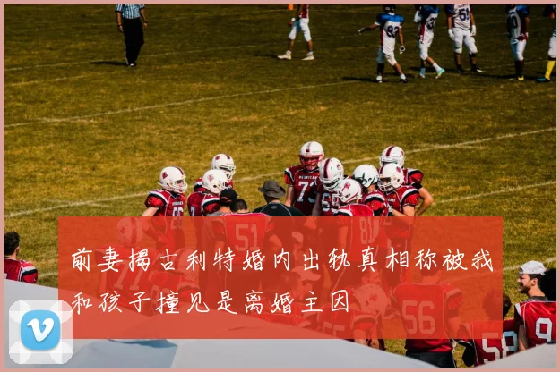 前妻揭古利特婚内出轨真相称被我和孩子撞见是离婚主因
