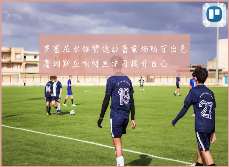 罗塞尼尔称赞德拉普前场防守出色詹姆斯应向特里学习提升自己