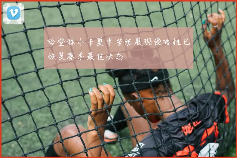 哈登称小卡夏季苦练展现侵略性已恢复赛季最佳状态