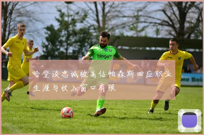 哈登谈忠诚被高估帕森斯回应职业生涯与收入窗口有限