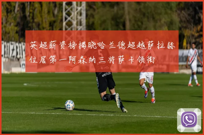 英超薪资榜揭晓哈兰德超越萨拉赫位居第一阿森纳三将萨卡领衔